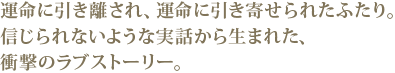 運命に引き離され、運命に引き寄せられたふたり。
信じられないような実話から生まれた、衝撃のラブスト
ーリー。