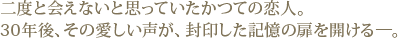 二度と会えないと思っていたかつての恋人。30年後、その愛しい声が、封印した記憶の扉を開ける―。