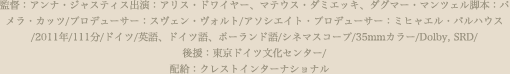 監督：アンナ・ジャスティス出演：アリス・ドワイヤー、マテウス・ダミエッキ、ダグマー・ンツェル脚本：パメラ・カッツ/プロデューサー：スヴェン・ヴォルト/アソシエイト・プロデューサー：ミヒャエル・バルハウス/2011年/111分/ドイツ/英語、ドイツ語、ポーランド語/シネマスコープ/35mmカラー/Dolby, SRD/後援：東京ドイツ文化センター/配給：クレストインターナショナル　