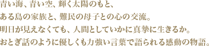 青い海、青い空、輝く太陽のもと、ある島の家族と、難民の母子との心の交流。明日が見えなくても、人間としていかに真摯に生きるか。おとぎ話のように優しくも力強い言葉で語られる感動の物語。